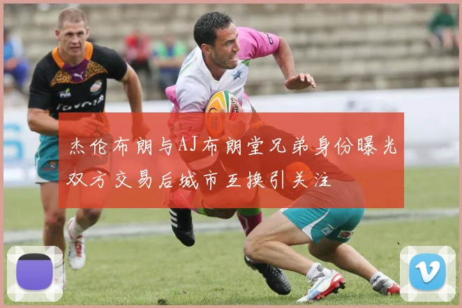 杰伦布朗与AJ布朗堂兄弟身份曝光双方交易后城市互换引关注