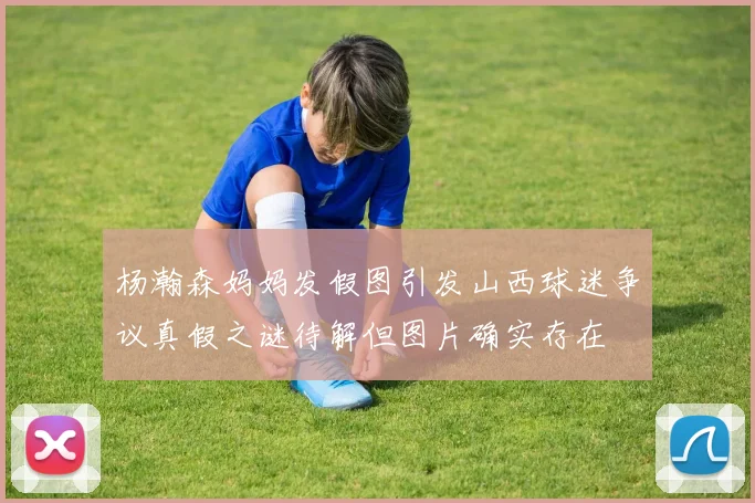 杨瀚森妈妈发假图引发山西球迷争议真假之谜待解但图片确实存在