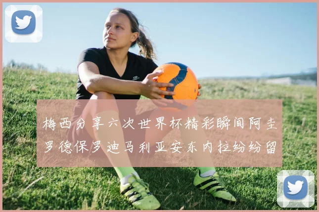 梅西分享六次世界杯精彩瞬间阿圭罗德保罗迪马利亚安东内拉纷纷留言评论