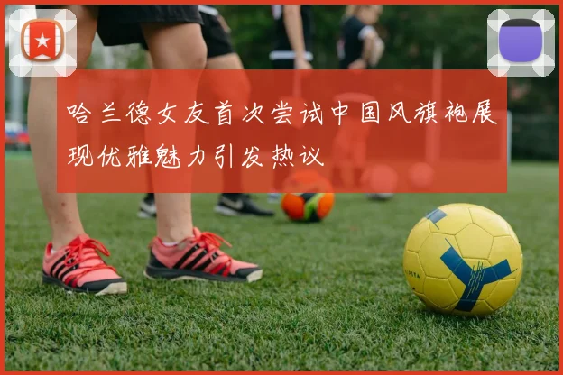 哈兰德女友首次尝试中国风旗袍展现优雅魅力引发热议
