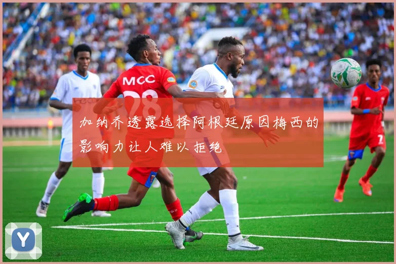 加纳乔透露选择阿根廷原因梅西的影响力让人难以拒绝