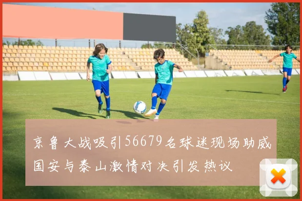 京鲁大战吸引56679名球迷现场助威国安与泰山激情对决引发热议