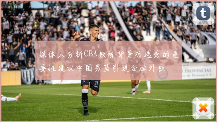 媒体人分析CBA教练背景对选秀的重要性建议中国男篮引进合适外教