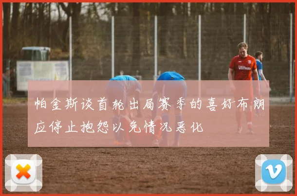 帕金斯谈首轮出局赛季的喜好布朗应停止抱怨以免情况恶化