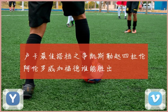 卢卡最佳搭档之争凯斯勒赵四杜伦阿伦罗威加福德谁能胜出