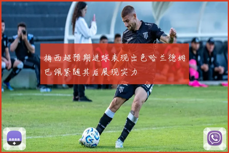 梅西超预期进球表现出色哈兰德姆巴佩紧随其后展现实力