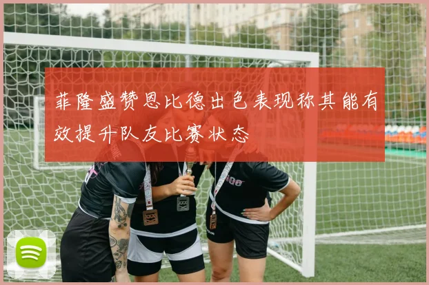 菲隆盛赞恩比德出色表现称其能有效提升队友比赛状态