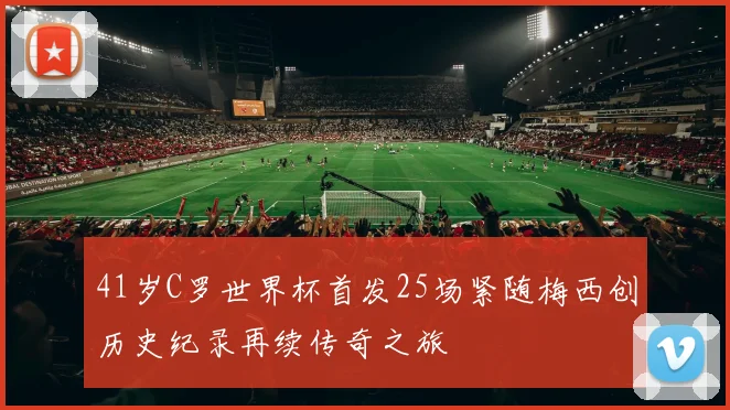 41岁C罗世界杯首发25场紧随梅西创历史纪录再续传奇之旅