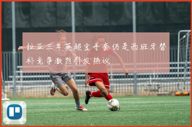 拉亚三年英超金手套仍是西班牙替补竞争激烈引发热议