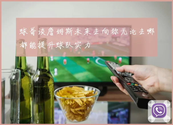 球哥谈詹姆斯未来去向称无论去哪都能提升球队实力