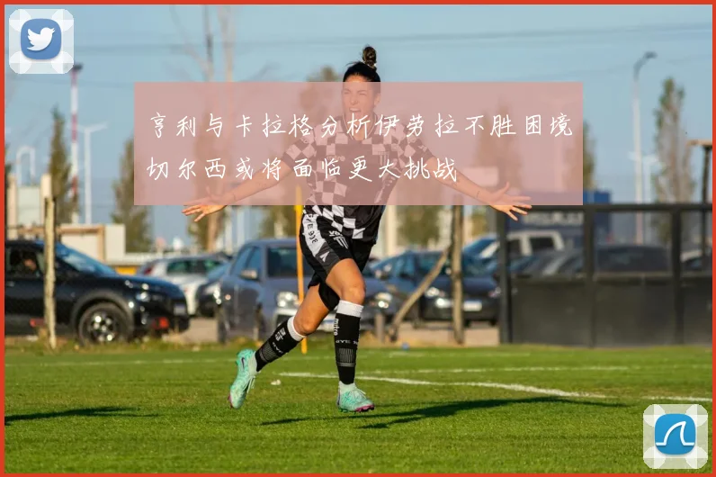 亨利与卡拉格分析伊劳拉不胜困境切尔西或将面临更大挑战
