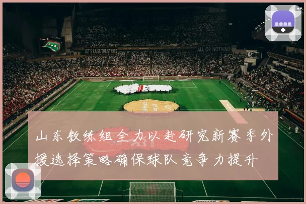 山东教练组全力以赴研究新赛季外援选择策略确保球队竞争力提升