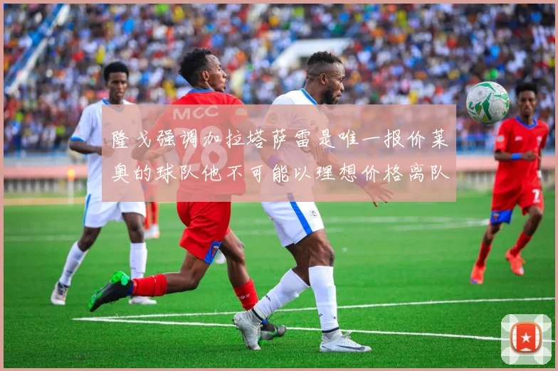 隆戈强调加拉塔萨雷是唯一报价莱奥的球队他不可能以理想价格离队