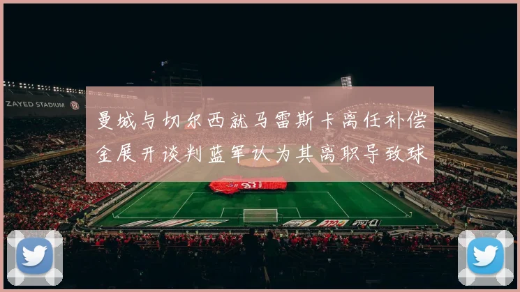 曼城与切尔西就马雷斯卡离任补偿金展开谈判蓝军认为其离职导致球队崩盘
