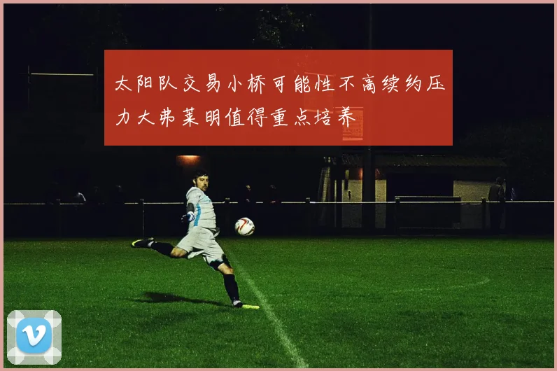 太阳队交易小桥可能性不高续约压力大弗莱明值得重点培养