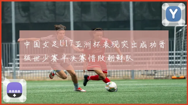 中国女足U17亚洲杯表现突出成功晋级世少赛半决赛惜败朝鲜队