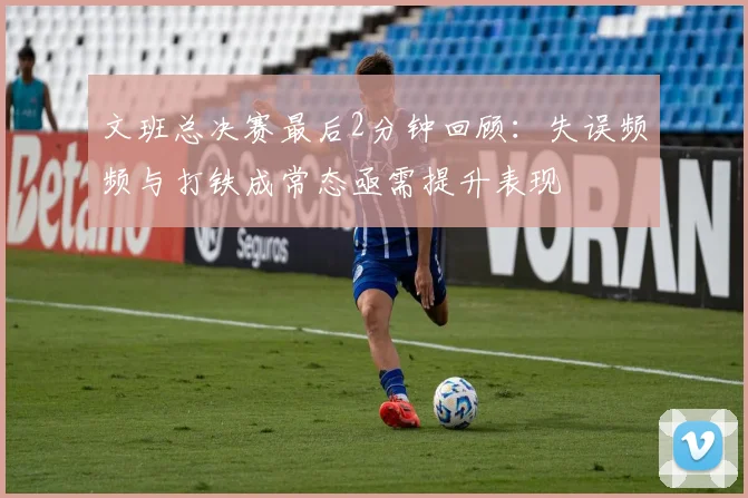 文班总决赛最后2分钟回顾：失误频频与打铁成常态亟需提升表现