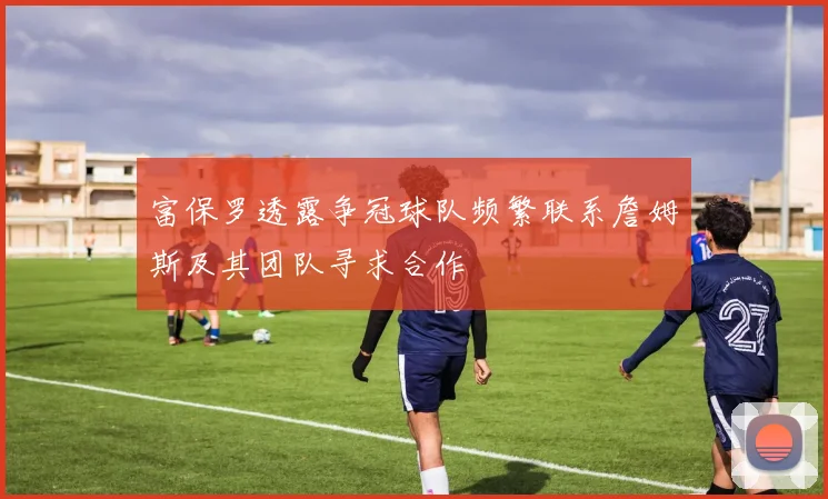 富保罗透露争冠球队频繁联系詹姆斯及其团队寻求合作