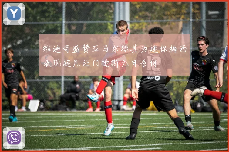 维迪奇盛赞亚马尔称其为迷你梅西表现超凡让门德斯无可奈何