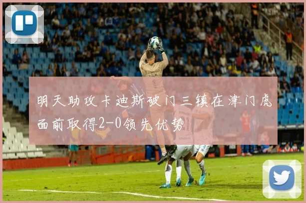 明天助攻卡迪斯破门三镇在津门虎面前取得2-0领先优势