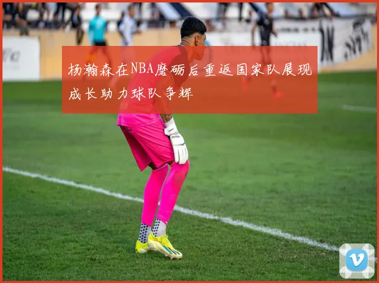 杨瀚森在NBA磨砺后重返国家队展现成长助力球队争辉