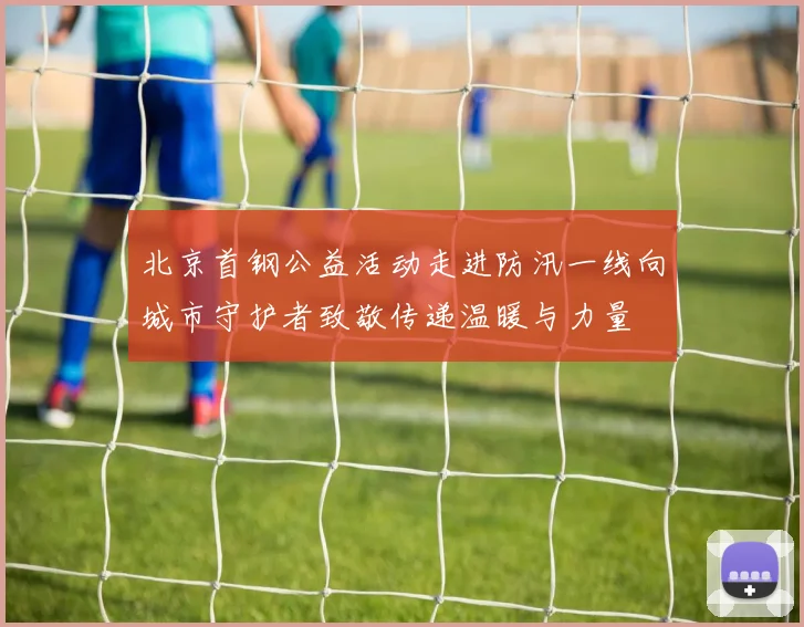 北京首钢公益活动走进防汛一线向城市守护者致敬传递温暖与力量