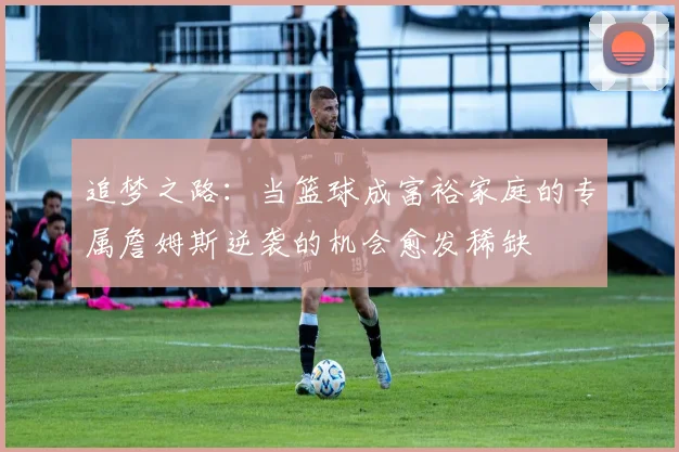 追梦之路：当篮球成富裕家庭的专属詹姆斯逆袭的机会愈发稀缺