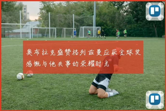 奥布拉克盛赞格列兹曼应获金球奖感慨与他共事的荣耀时光