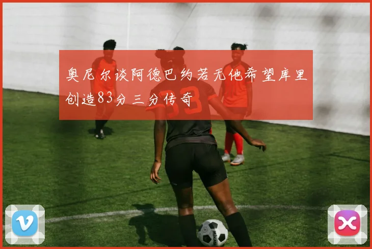 奥尼尔谈阿德巴约若无他希望库里创造83分三分传奇
